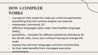 HOW A COMPILER
WORKS
- a program that reads the code you write and generates
something that the runtime engine can execute
- Interpreter, command, JIT
- different languages, byte code, intermediate language
(MSIL),
- portability – compiler for different platforms (Windows 32-
bit, 64-bit, Mac, Linux, etc.) without having to change the
code.
- expose the common language runtime's functionality
- So that code benefits from managed execution
environment.
 