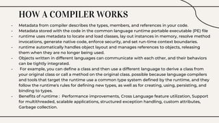 HOW A COMPILER WORKS
- Metadata from compiler describes the types, members, and references in your code.
- Metadata stored with the code in the common language runtime portable executable (PE) file
- runtime uses metadata to locate and load classes, lay out instances in memory, resolve method
invocations, generate native code, enforce security, and set run-time context boundaries.
- runtime automatically handles object layout and manages references to objects, releasing
them when they are no longer being used.
- Objects written in different languages can communicate with each other, and their behaviors
can be tightly integrated.
- For example, you can define a class and then use a different language to derive a class from
your original class or call a method on the original class. possible because language compilers
and tools that target the runtime use a common type system defined by the runtime, and they
follow the runtime's rules for defining new types, as well as for creating, using, persisting, and
binding to types.
- Benefits of runtime : Performance improvements, Cross Language feature utilization, Support
for multithreaded, scalable applications, structured exception handling, custom attributes,
Garbage collection.
 