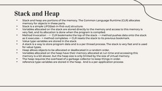 Stack and Heap
- Stack and heap are portions of the memory. The Common Language Runtime (CLR) allocates
memory for objects in these parts.
- Stack is a simple LIFO(last-in-first-out) structure.
- Variables allocated on the stack are stored directly to the memory and access to this memory is
very fast, and its allocation is done when the program is compiled.
- Method Invocation - > CLR bookmarks the top of the stack - > method pushes data onto the stack
as it executes - > method completes -> CLR resets the stack to its previous bookmark.
- Value type variables are stored in the stack
- A stack is a way to store program data and is a per thread process. The stack is very fast and is used
for value types.
- Heap allows objects to be allocated or deallocated in a random order.
- Variables allocated on the heap have their memory allocated at run time and accessing this
memory is a bit slower, but the heap size is only limited by the size of virtual memory.
- The heap requires the overhead of a garbage collector to keep things in order.
- reference type variables are stored in the heap. And is a per-application process
 