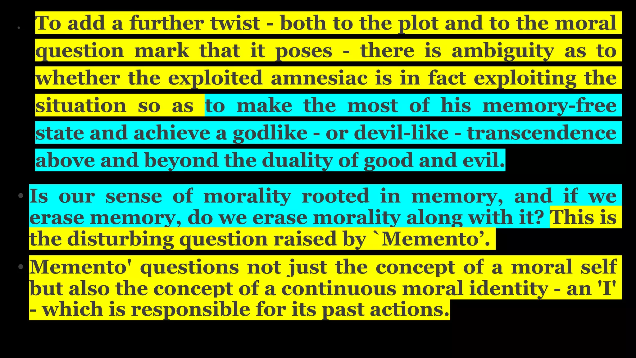  To add a further twist - both to the plot and to the moral
question mark that it poses - there is ambiguity as to
whether the exploited amnesiac is in fact exploiting the
situation so as to make the most of his memory-free
state and achieve a godlike - or devil-like - transcendence
above and beyond the duality of good and evil.
• Is our sense of morality rooted in memory, and if we
erase memory, do we erase morality along with it? This is
the disturbing question raised by `Memento’.
• Memento' questions not just the concept of a moral self
but also the concept of a continuous moral identity - an 'I'
- which is responsible for its past actions.
 