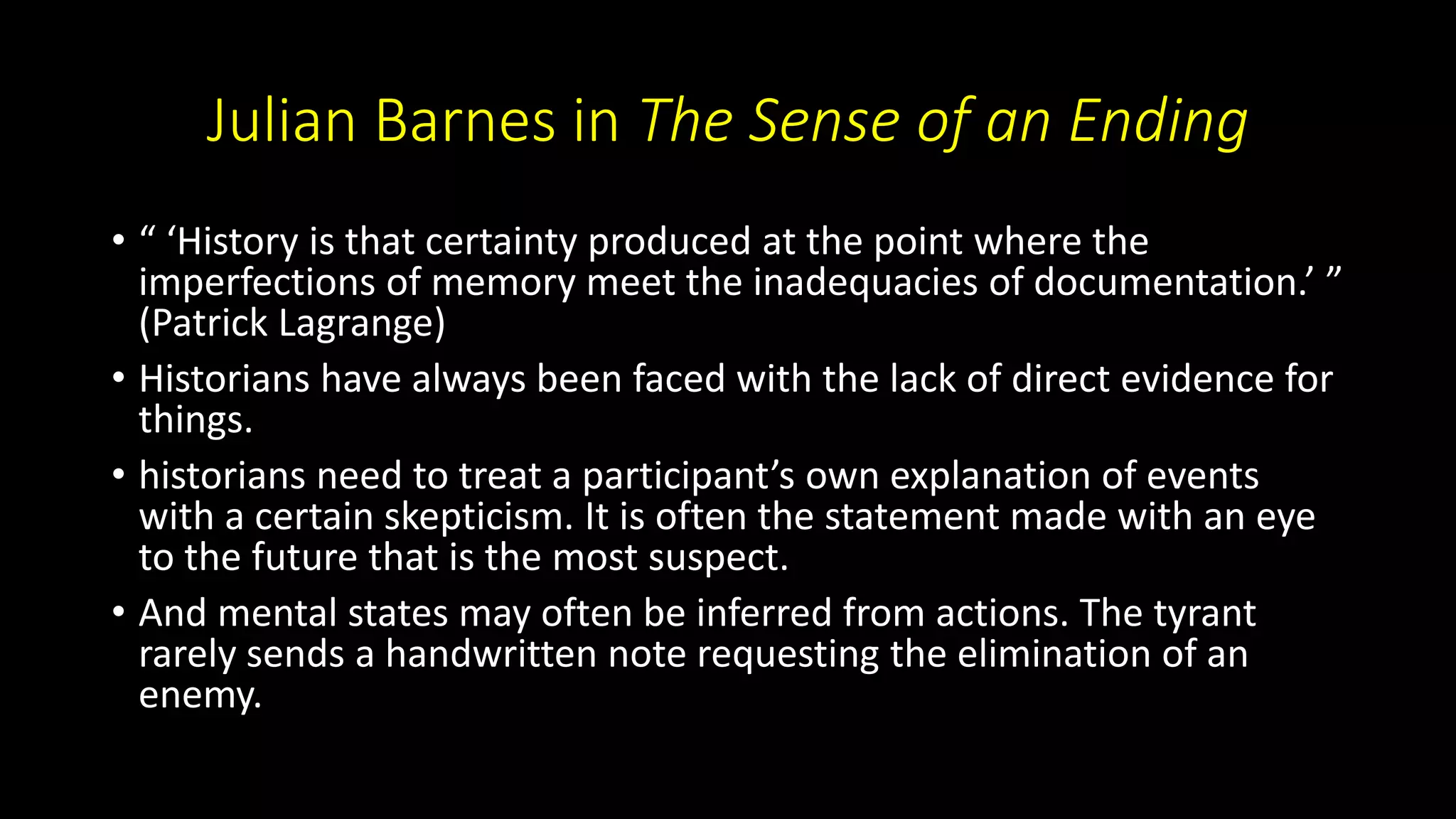 Julian Barnes in The Sense of an Ending
• “ ‘History is that certainty produced at the point where the
imperfections of memory meet the inadequacies of documentation.’ ”
(Patrick Lagrange)
• Historians have always been faced with the lack of direct evidence for
things.
• historians need to treat a participant’s own explanation of events
with a certain skepticism. It is often the statement made with an eye
to the future that is the most suspect.
• And mental states may often be inferred from actions. The tyrant
rarely sends a handwritten note requesting the elimination of an
enemy.
 