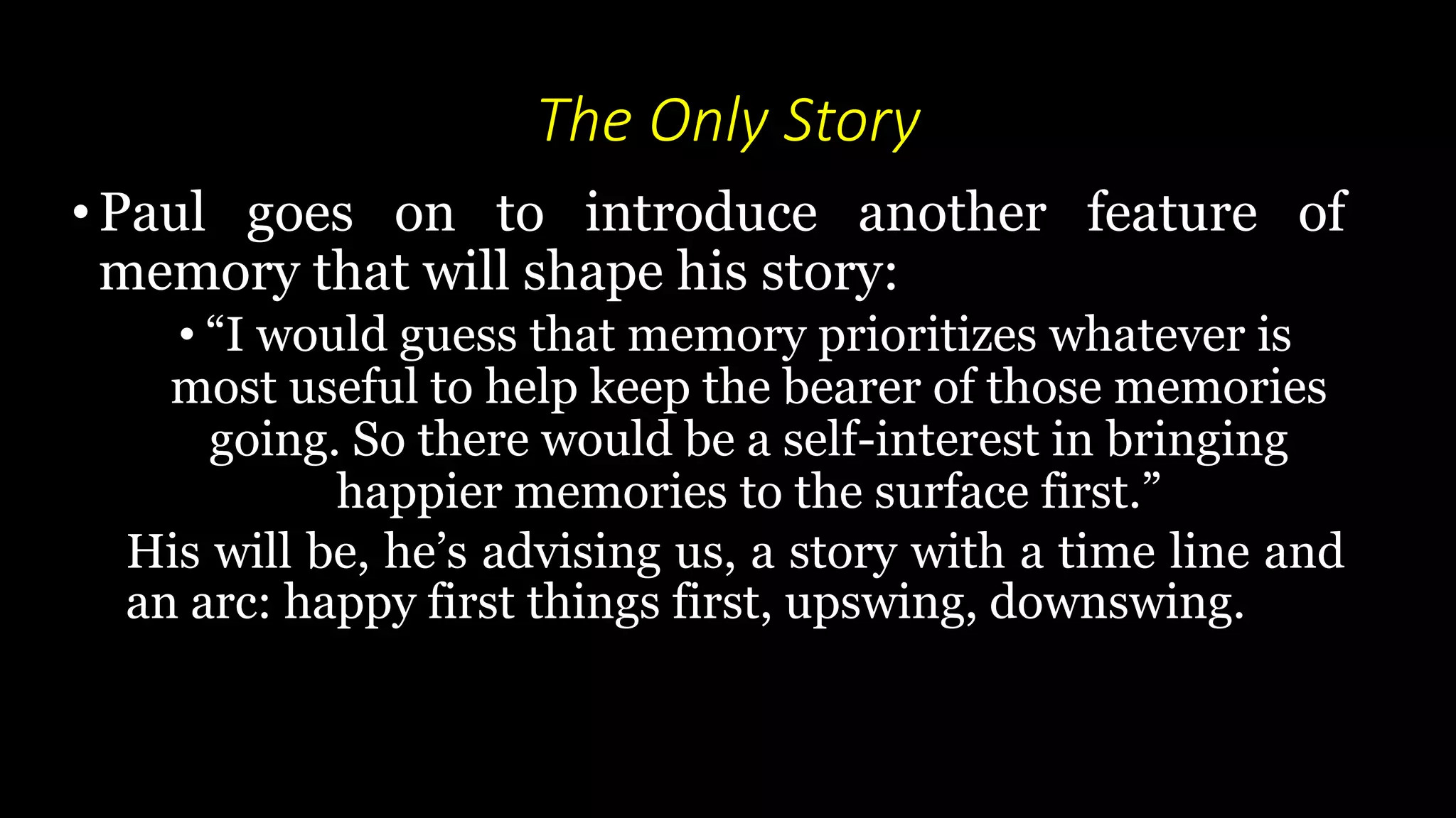 The Only Story
• Paul goes on to introduce another feature of
memory that will shape his story:
• “I would guess that memory prioritizes whatever is
most useful to help keep the bearer of those memories
going. So there would be a self-interest in bringing
happier memories to the surface first.”
His will be, he’s advising us, a story with a time line and
an arc: happy first things first, upswing, downswing.
 