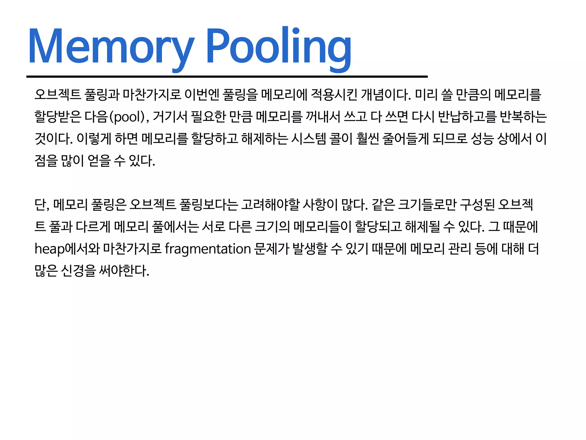 Memory Pooling 오브젝트 풀링과 마찬가지로 이번엔 풀링을 메모리에 적용시킨 개념이다. 미리 쓸 만큼의 메모리를 할당받은 다음(pool), 거기서 필요한 만큼 메모리를 꺼내서 쓰고 다 쓰면 다시 반납하고를 반복하는 것이다. 이렇게 하면 메모리를 할당하고 해제하는 시스템 콜이 훨씬 줄어들게 되므로 성능 상에서 이 점을 많이 얻을 수 있다. 단, 메모리 풀링은 오브젝트 풀링보다는 고려해야할 사항이 많다. 같은 크기들로만 구성된 오브젝 트 풀과 다르게 메모리 풀에서는 서로 다른 크기의 메모리들이 할당되고 해제될 수 있다. 그 때문에 heap에서와 마찬가지로 fragmentation 문제가 발생할 수 있기 때문에 메모리 관리 등에 대해 더 많은 신경을 써야한다. 