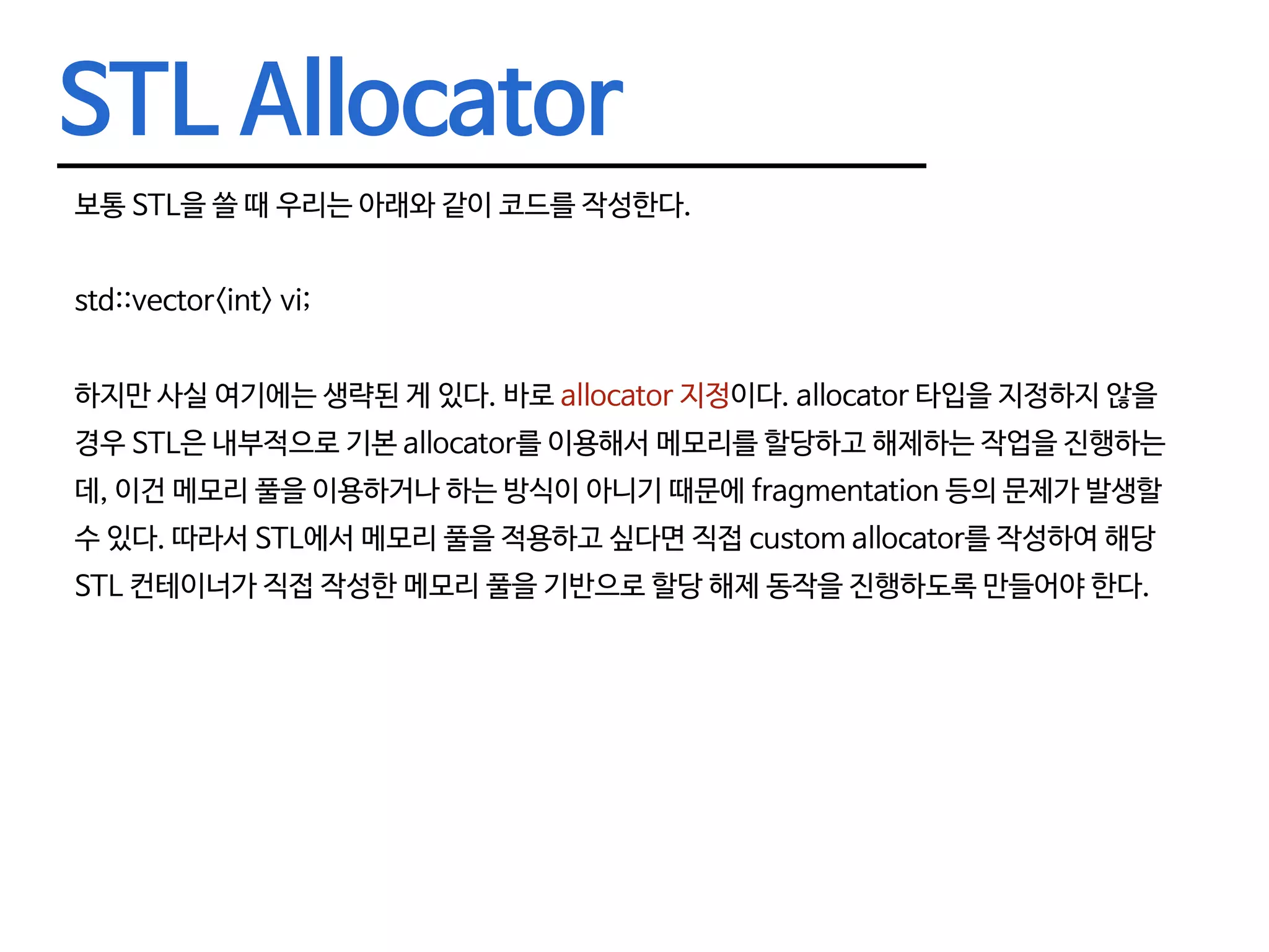 STL Allocator 보통 STL을 쓸 때 우리는 아래와 같이 코드를 작성한다. std::vector<int> vi; 하지만 사실 여기에는 생략된 게 있다. 바로 allocator 지정이다. allocator 타입을 지정하지 않을 경우 STL은 내부적으로 기본 allocator를 이용해서 메모리를 할당하고 해제하는 작업을 진행하는 데, 이건 메모리 풀을 이용하거나 하는 방식이 아니기 때문에 fragmentation 등의 문제가 발생할 수 있다. 따라서 STL에서 메모리 풀을 적용하고 싶다면 직접 custom allocator를 작성하여 해당 STL 컨테이너가 직접 작성한 메모리 풀을 기반으로 할당 해제 동작을 진행하도록 만들어야 한다. 