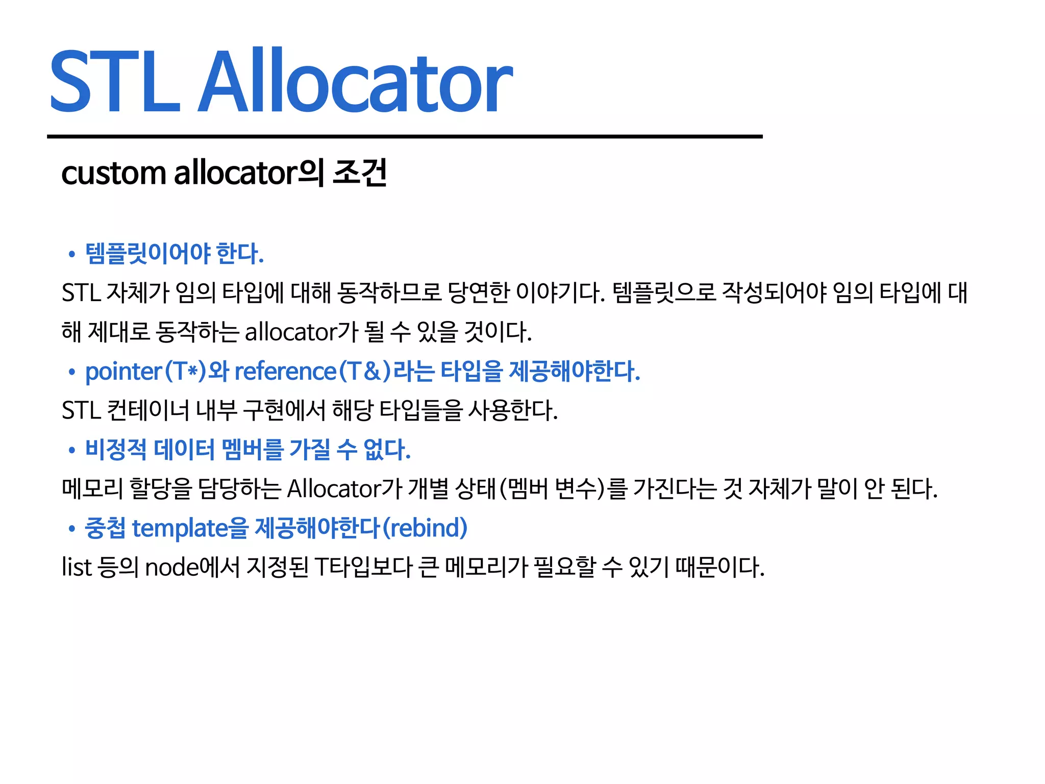 STL Allocator custom allocator의 조건 •	템플릿이어야 한다. STL 자체가 임의 타입에 대해 동작하므로 당연한 이야기다. 템플릿으로 작성되어야 임의 타입에 대 해 제대로 동작하는 allocator가 될 수 있을 것이다. •	pointer(T*)와 reference(T&)라는 타입을 제공해야한다. STL 컨테이너 내부 구현에서 해당 타입들을 사용한다. •	비정적 데이터 멤버를 가질 수 없다. 메모리 할당을 담당하는 Allocator가 개별 상태(멤버 변수)를 가진다는 것 자체가 말이 안 된다. •	중첩 template을 제공해야한다(rebind) list 등의 node에서 지정된 T타입보다 큰 메모리가 필요할 수 있기 때문이다. 