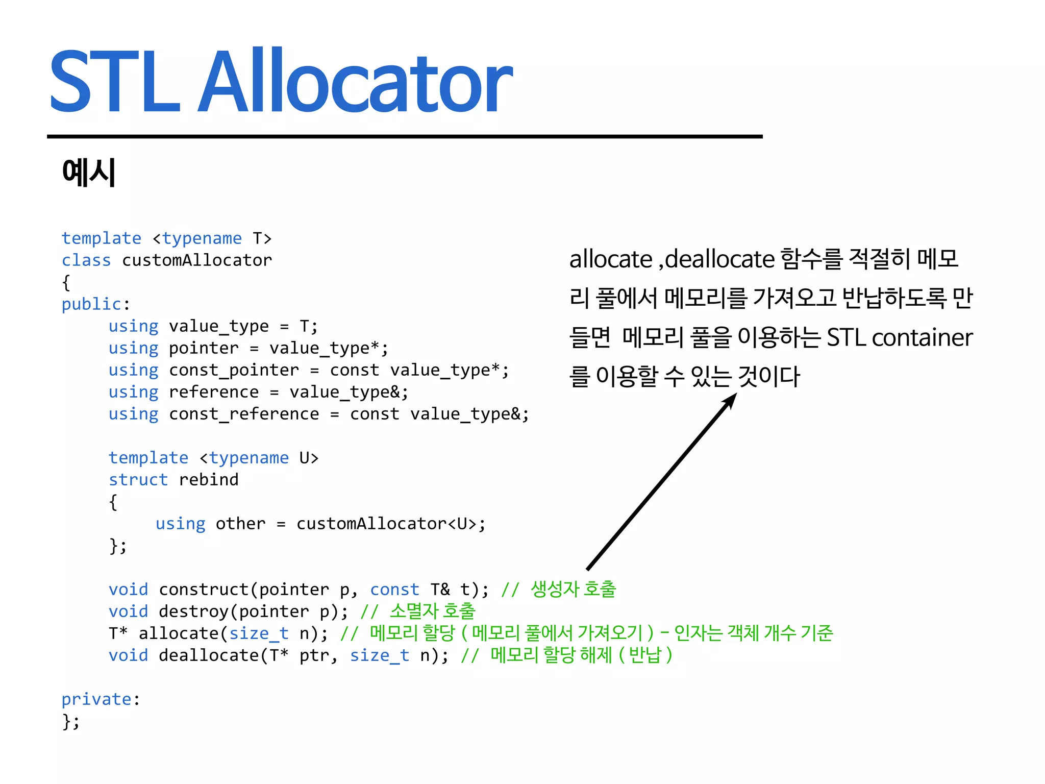 STL Allocator 예시 template <typename T> class customAllocator { public: using value_type = T; using pointer = value_type*; using const_pointer = const value_type*; using reference = value_type&; using const_reference = const value_type&; template <typename U> struct rebind	{	using other = customAllocator<U>;	}; void construct(pointer p, const T& t); // 생성자 호출 void destroy(pointer p); // 소멸자 호출 T* allocate(size_t n); // 메모리 할당 ( 메모리 풀에서 가져오기 ) - 인자는 객체 개수 기준 void deallocate(T* ptr, size_t n); // 메모리 할당 해제 ( 반납 ) private: }; allocate ,deallocate 함수를 적절히 메모 리 풀에서 메모리를 가져오고 반납하도록 만 들면 메모리 풀을 이용하는 STL container 를 이용할 수 있는 것이다 