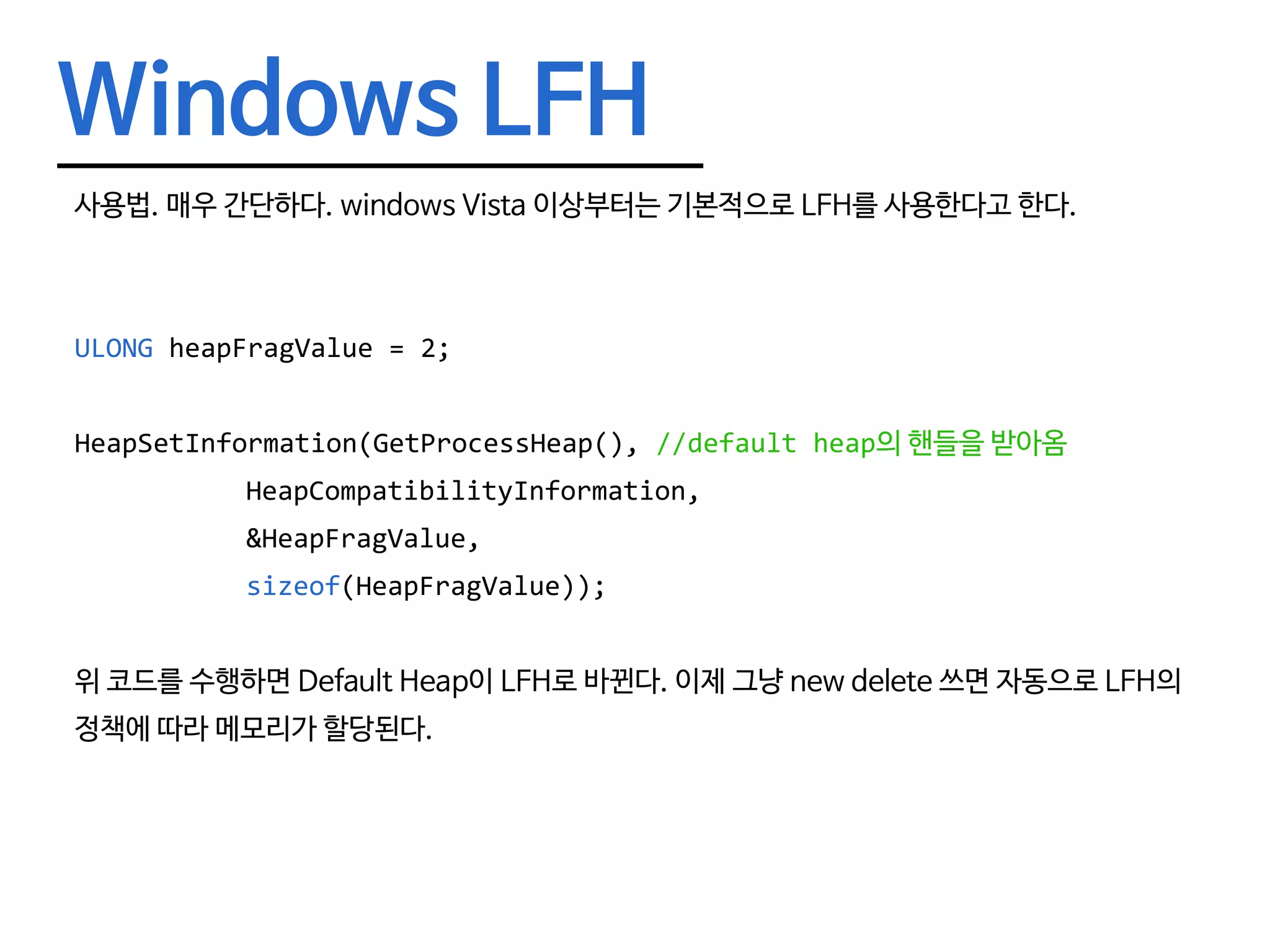Windows LFH 사용법. 매우 간단하다. windows Vista 이상부터는 기본적으로 LFH를 사용한다고 한다. ULONG heapFragValue = 2; HeapSetInformation(GetProcessHeap(), //default heap의 핸들을 받아옴	HeapCompatibilityInformation,	&HeapFragValue,	sizeof(HeapFragValue)); 위 코드를 수행하면 Default Heap이 LFH로 바뀐다. 이제 그냥 new delete 쓰면 자동으로 LFH의 정책에 따라 메모리가 할당된다. 