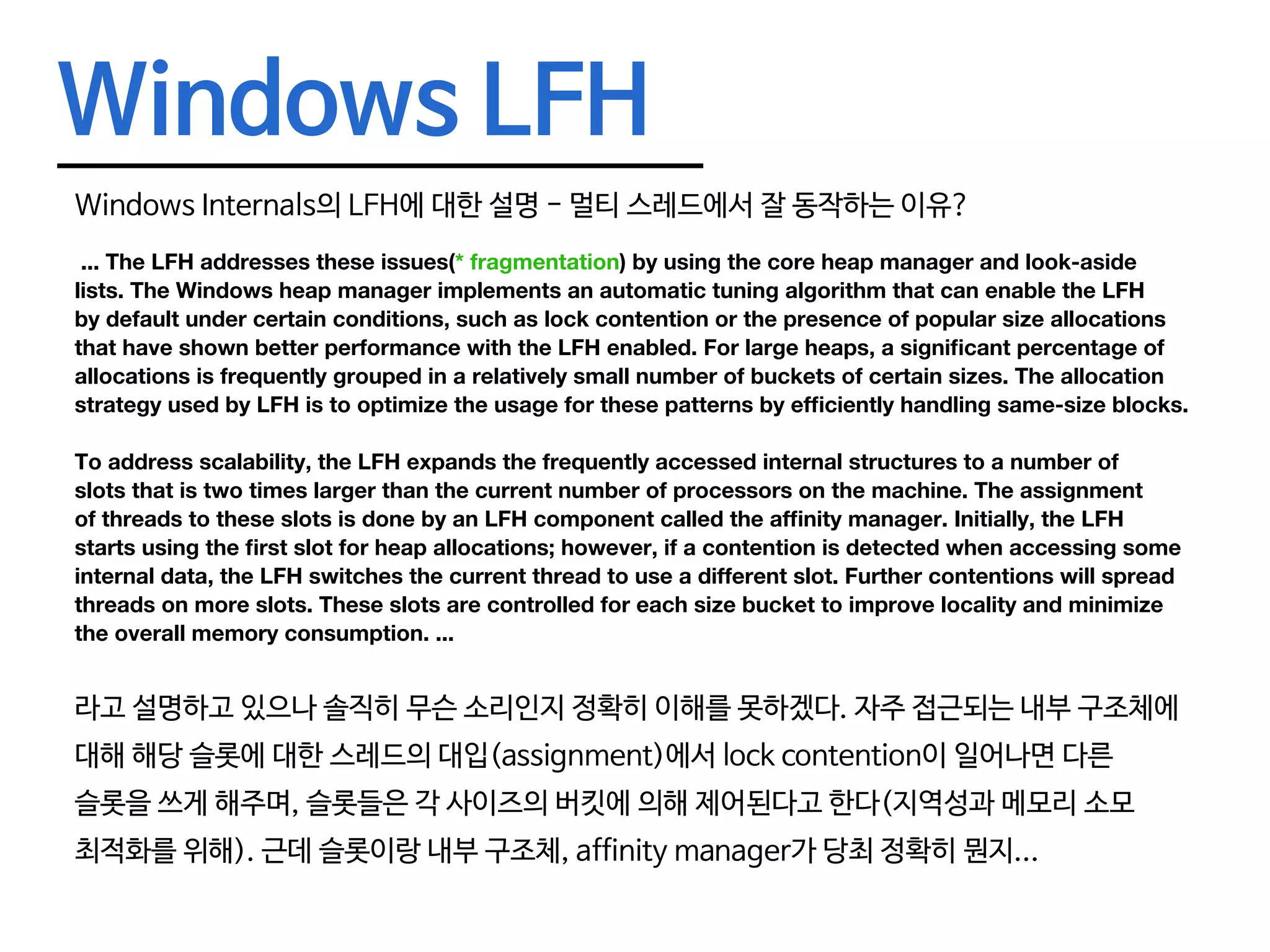 Windows LFH Windows Internals의 LFH에 대한 설명 - 멀티 스레드에서 잘 동작하는 이유? ... The LFH addresses these issues(* fragmentation) by using the core heap manager and look-aside lists. The Windows heap manager implements an automatic tuning algorithm that can enable the LFH by default under certain conditions, such as lock contention or the presence of popular size allocations that have shown better performance with the LFH enabled. For large heaps, a significant percentage of allocations is frequently grouped in a relatively small number of buckets of certain sizes. The allocation strategy used by LFH is to optimize the usage for these patterns by efficiently handling same-size blocks. To address scalability, the LFH expands the frequently accessed internal structures to a number of slots that is two times larger than the current number of processors on the machine. The assignment of threads to these slots is done by an LFH component called the affinity manager. Initially, the LFH starts using the first slot for heap allocations; however, if a contention is detected when accessing some internal data, the LFH switches the current thread to use a different slot. Further contentions will spread threads on more slots. These slots are controlled for each size bucket to improve locality and minimize the overall memory consumption. ... 라고 설명하고 있으나 솔직히 무슨 소리인지 정확히 이해를 못하겠다. 자주 접근되는 내부 구조체에 대해 해당 슬롯에 대한 스레드의 대입(assignment)에서 lock contention이 일어나면 다른 슬롯을 쓰게 해주며, 슬롯들은 각 사이즈의 버킷에 의해 제어된다고 한다(지역성과 메모리 소모 최적화를 위해). 근데 슬롯이랑 내부 구조체, affinity manager가 당최 정확히 뭔지... 