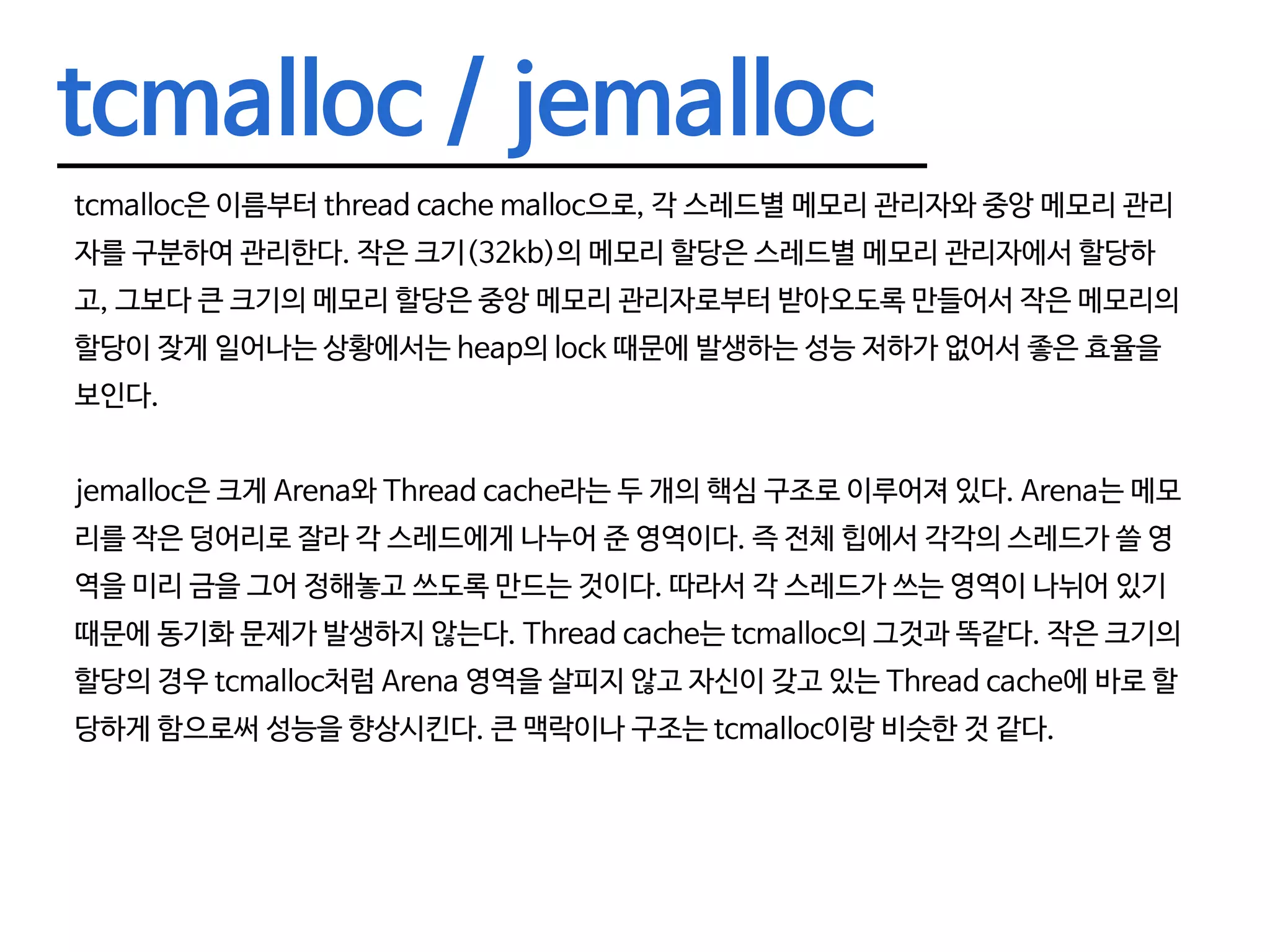 tcmalloc / jemalloc tcmalloc은 이름부터 thread cache malloc으로, 각 스레드별 메모리 관리자와 중앙 메모리 관리 자를 구분하여 관리한다. 작은 크기(32kb)의 메모리 할당은 스레드별 메모리 관리자에서 할당하 고, 그보다 큰 크기의 메모리 할당은 중앙 메모리 관리자로부터 받아오도록 만들어서 작은 메모리의 할당이 잦게 일어나는 상황에서는 heap의 lock 때문에 발생하는 성능 저하가 없어서 좋은 효율을 보인다. jemalloc은 크게 Arena와 Thread cache라는 두 개의 핵심 구조로 이루어져 있다. Arena는 메모 리를 작은 덩어리로 잘라 각 스레드에게 나누어 준 영역이다. 즉 전체 힙에서 각각의 스레드가 쓸 영 역을 미리 금을 그어 정해놓고 쓰도록 만드는 것이다. 따라서 각 스레드가 쓰는 영역이 나뉘어 있기 때문에 동기화 문제가 발생하지 않는다. Thread cache는 tcmalloc의 그것과 똑같다. 작은 크기의 할당의 경우 tcmalloc처럼 Arena 영역을 살피지 않고 자신이 갖고 있는 Thread cache에 바로 할 당하게 함으로써 성능을 향상시킨다. 큰 맥락이나 구조는 tcmalloc이랑 비슷한 것 같다. 