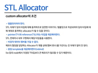 STL Allocator
custom allocator의 조건
•	템플릿이어야 한다.
STL 자체가 임의 타입에 대해 동작하므로 당연한 이야기다. 템플릿으로 작성되어야 임의 타입에 대
해 제대로 동작하는 allocator가 될 수 있을 것이다.
•	pointer(T*)와 reference(T&)라는 타입을 제공해야한다.
STL 컨테이너 내부 구현에서 해당 타입들을 사용한다.
•	비정적 데이터 멤버를 가질 수 없다.
메모리 할당을 담당하는 Allocator가 개별 상태(멤버 변수)를 가진다는 것 자체가 말이 안 된다.
•	중첩 template을 제공해야한다(rebind)
list 등의 node에서 지정된 T타입보다 큰 메모리가 필요할 수 있기 때문이다.
 