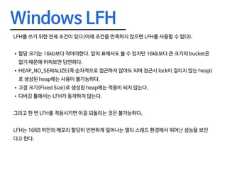 Windows LFH
LFH를 쓰기 위한 전제 조건이 있다(아래 조건을 만족하지 않으면 LFH를 사용할 수 없다).
•	할당 크기는 16kb보다 작아야한다. 앞의 표에서도 볼 수 있지만 16kb보다 큰 크기의 bucket은
없기 때문에 어찌보면 당연하다.
•	HEAP_NO_SERIALIZE(꼭 순차적으로 접근하지 않아도 되며 접근시 lock이 걸리지 않는 heap)
로 생성된 heap에는 사용이 불가능하다.
•	고정 크기(Fixed Size)로 생성된 heap에는 적용이 되지 않는다.
•	디버깅 툴에서는 LFH가 동작하지 않는다.
그리고 한 번 LFH를 적용시키면 이걸 되돌리는 것은 불가능하다.
LFH는 16KB 미만의 메모리 할당이 빈번하게 일어나는 멀티 스레드 환경에서 뛰어난 성능을 보인
다고 한다.
 