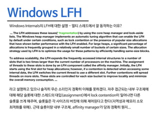 Windows LFH
Windows Internals의 LFH에 대한 설명 - 멀티 스레드에서 잘 동작하는 이유?
... The LFH addresses these issues(* fragmentation) by using the core heap manager and look-aside
lists. The Windows heap manager implements an automatic tuning algorithm that can enable the LFH
by default under certain conditions, such as lock contention or the presence of popular size allocations
that have shown better performance with the LFH enabled. For large heaps, a significant percentage of
allocations is frequently grouped in a relatively small number of buckets of certain sizes. The allocation
strategy used by LFH is to optimize the usage for these patterns by efficiently handling same-size blocks.
To address scalability, the LFH expands the frequently accessed internal structures to a number of
slots that is two times larger than the current number of processors on the machine. The assignment
of threads to these slots is done by an LFH component called the affinity manager. Initially, the LFH
starts using the first slot for heap allocations; however, if a contention is detected when accessing some
internal data, the LFH switches the current thread to use a different slot. Further contentions will spread
threads on more slots. These slots are controlled for each size bucket to improve locality and minimize
the overall memory consumption. ...
라고 설명하고 있으나 솔직히 무슨 소리인지 정확히 이해를 못하겠다. 자주 접근되는 내부 구조체에
대해 해당 슬롯에 대한 스레드의 대입(assignment)에서 lock contention이 일어나면 다른
슬롯을 쓰게 해주며, 슬롯들은 각 사이즈의 버킷에 의해 제어된다고 한다(지역성과 메모리 소모
최적화를 위해). 근데 슬롯이랑 내부 구조체, affinity manager가 당최 정확히 뭔지...
 