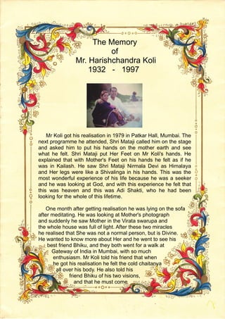 The Memory
of
Mr. Harishchandra Koli
1932 - 1997
Mr Koli got his realisation in 1979 in Patkar Hall, Mumbai. The
next programme he attended, Shri Mataji called him on the stage
and asked him to put his hands on the mother earth and see
what he felt. Shri Mataji put Her Feet on Mr Koli's hands. He
explained that with Mother's Feet on his hands he felt as if he
was in Kailash. He saw Shri Mataji Nirmala Devi as Himalaya
and Her legs were like a Shivalinga in his hands. This was the
most wonderful experience of his life because he was a seeker
and he was looking at God, and with this experience he felt that
this was heaven and this was Adi Shakti, who he had been
looking for the whole of this lifetime.
One month after getting realisation he was lying on the sofa
after meditating. He was looking at Mother's photograph
and suddenly he saw Mother in the Virata swarupa and
the whole house was full of light. After these two miracles
he realised that She was not a normal person, but is Divine.
He wanted to know more about Her and he went to see his
best friend Bhiku, and they both went for a walk at
Gateway of India in Mumbai, with so much
enthusiasm. Mr Koli told his friend that when
he got his realisation he felt the cold chaitanya
all over his body. He also told his
friend Bhiku of his two visions,
and that he must come
 