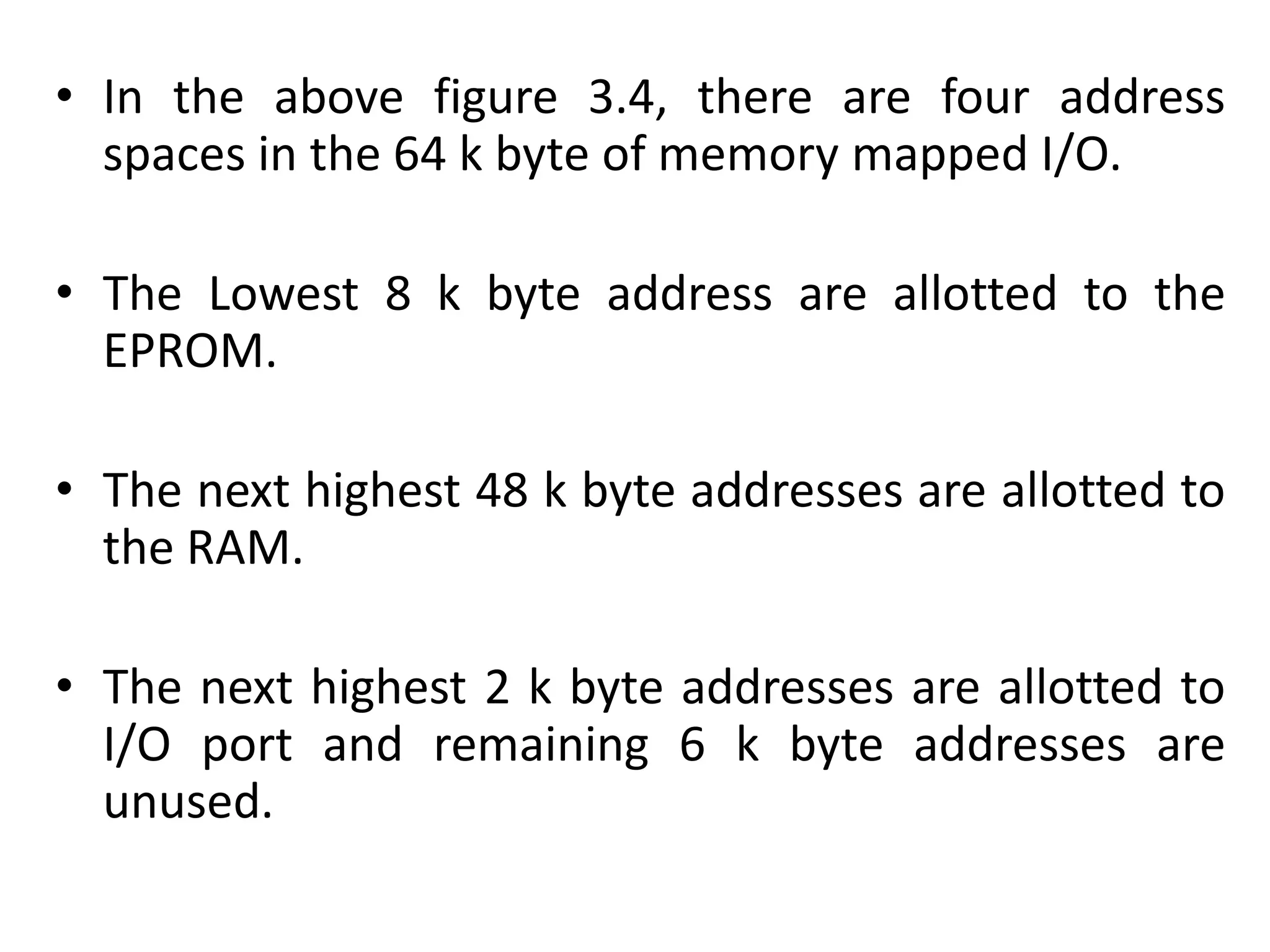 • In the above figure 3.4, there are four address
spaces in the 64 k byte of memory mapped I/O.
• The Lowest 8 k byte address are allotted to the
EPROM.
• The next highest 48 k byte addresses are allotted to
the RAM.
• The next highest 2 k byte addresses are allotted to
I/O port and remaining 6 k byte addresses are
unused.
 