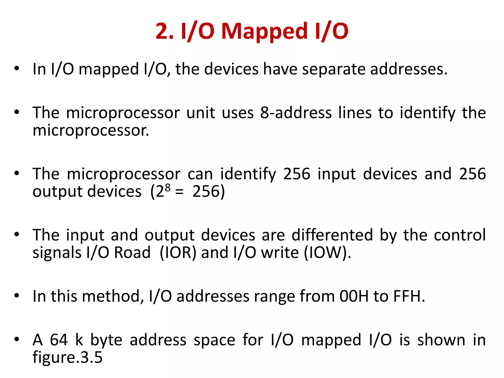 2. I/O Mapped I/O
• In I/O mapped I/O, the devices have separate addresses.
• The microprocessor unit uses 8-address lines to identify the
microprocessor.
• The microprocessor can identify 256 input devices and 256
output devices (28 = 256)
• The input and output devices are differented by the control
signals I/O Road (IOR) and I/O write (IOW).
• In this method, I/O addresses range from 00H to FFH.
• A 64 k byte address space for I/O mapped I/O is shown in
figure.3.5
 