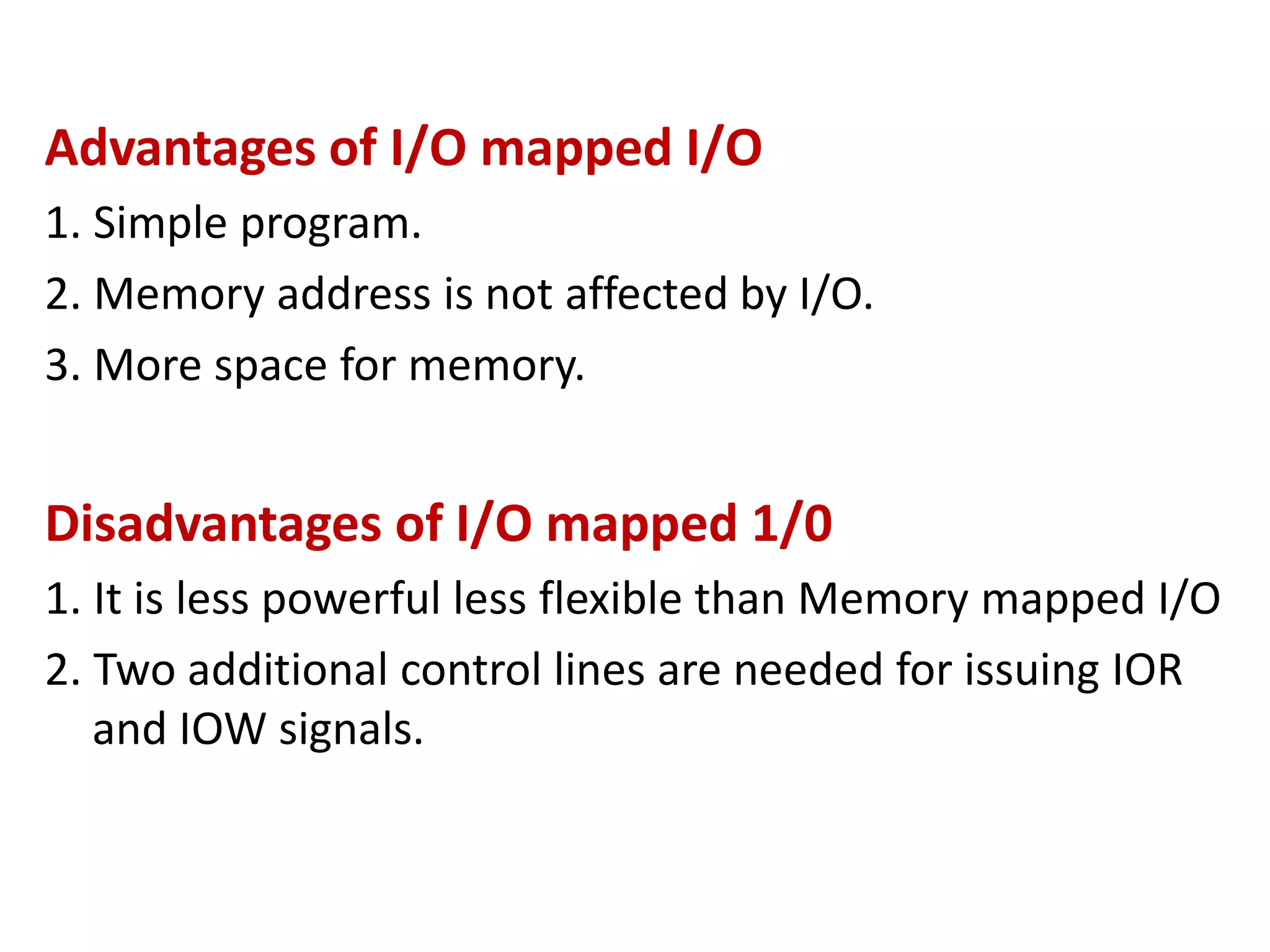 Advantages of I/O mapped I/O
1. Simple program.
2. Memory address is not affected by I/O.
3. More space for memory.
Disadvantages of I/O mapped 1/0
1. It is less powerful less flexible than Memory mapped I/O
2. Two additional control lines are needed for issuing IOR
and IOW signals.
 
