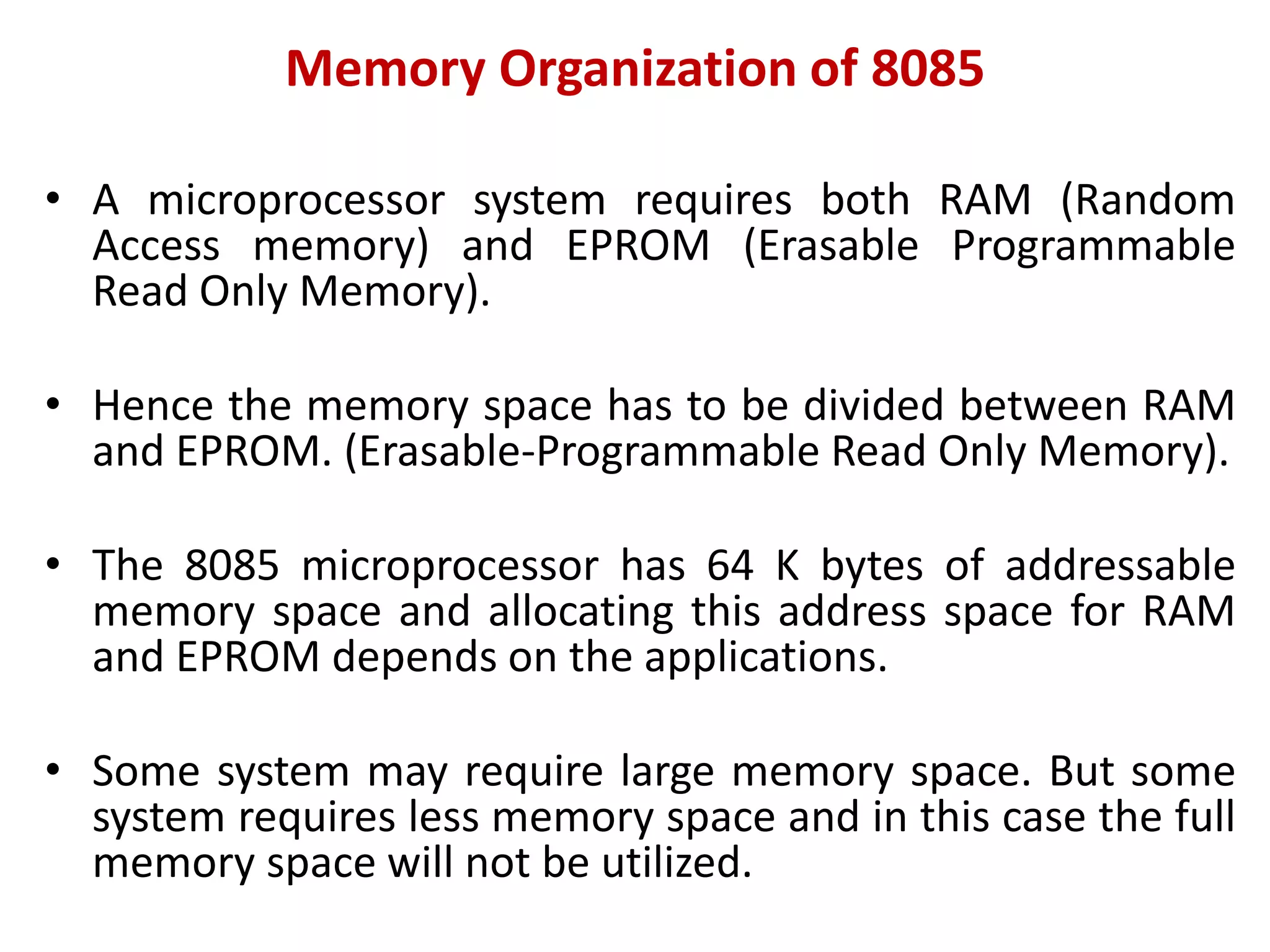 Memory Organization of 8085
• A microprocessor system requires both RAM (Random
Access memory) and EPROM (Erasable Programmable
Read Only Memory).
• Hence the memory space has to be divided between RAM
and EPROM. (Erasable-Programmable Read Only Memory).
• The 8085 microprocessor has 64 K bytes of addressable
memory space and allocating this address space for RAM
and EPROM depends on the applications.
• Some system may require large memory space. But some
system requires less memory space and in this case the full
memory space will not be utilized.
 