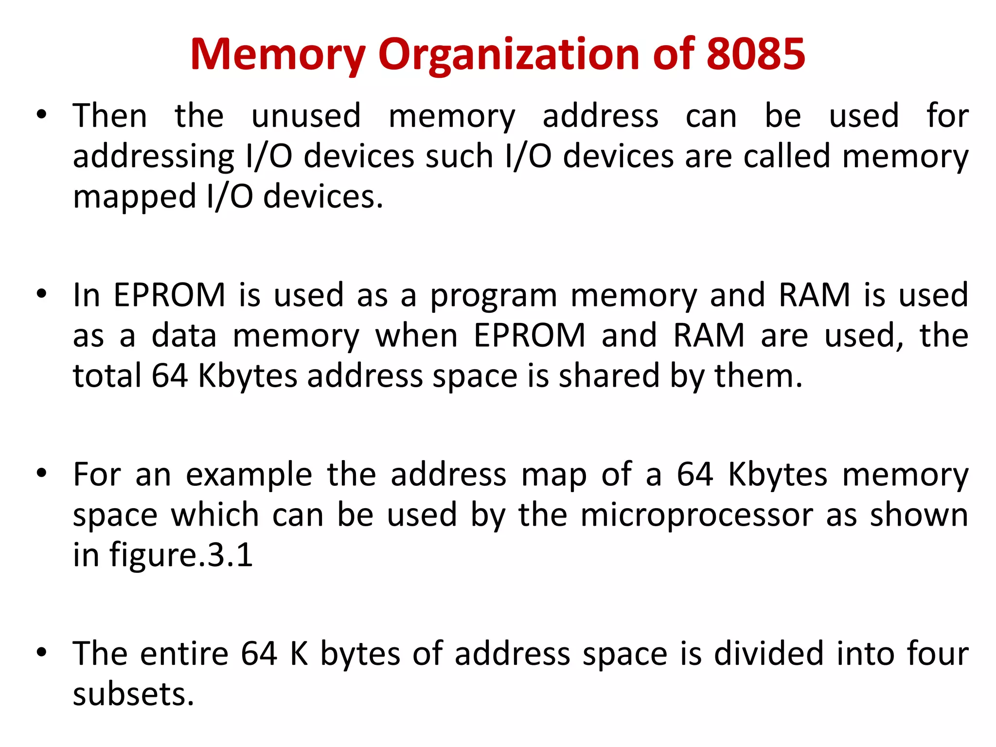 Memory Organization of 8085
• Then the unused memory address can be used for
addressing I/O devices such I/O devices are called memory
mapped I/O devices.
• In EPROM is used as a program memory and RAM is used
as a data memory when EPROM and RAM are used, the
total 64 Kbytes address space is shared by them.
• For an example the address map of a 64 Kbytes memory
space which can be used by the microprocessor as shown
in figure.3.1
• The entire 64 K bytes of address space is divided into four
subsets.
 