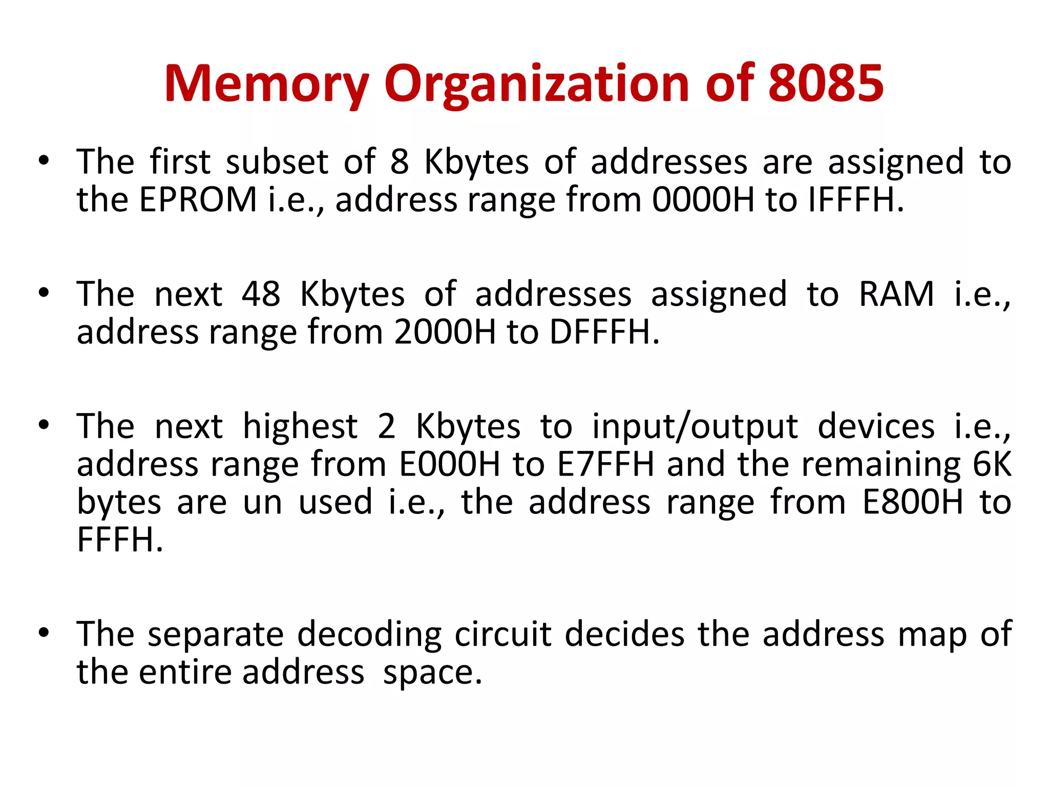 Memory Organization of 8085
• The first subset of 8 Kbytes of addresses are assigned to
the EPROM i.e., address range from 0000H to IFFFH.
• The next 48 Kbytes of addresses assigned to RAM i.e.,
address range from 2000H to DFFFH.
• The next highest 2 Kbytes to input/output devices i.e.,
address range from E000H to E7FFH and the remaining 6K
bytes are un used i.e., the address range from E800H to
FFFH.
• The separate decoding circuit decides the address map of
the entire address space.
 
