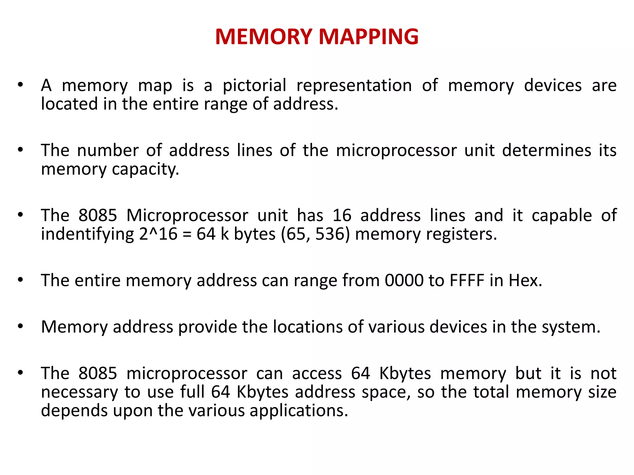 MEMORY MAPPING
• A memory map is a pictorial representation of memory devices are
located in the entire range of address.
• The number of address lines of the microprocessor unit determines its
memory capacity.
• The 8085 Microprocessor unit has 16 address lines and it capable of
indentifying 2^16 = 64 k bytes (65, 536) memory registers.
• The entire memory address can range from 0000 to FFFF in Hex.
• Memory address provide the locations of various devices in the system.
• The 8085 microprocessor can access 64 Kbytes memory but it is not
necessary to use full 64 Kbytes address space, so the total memory size
depends upon the various applications.
 