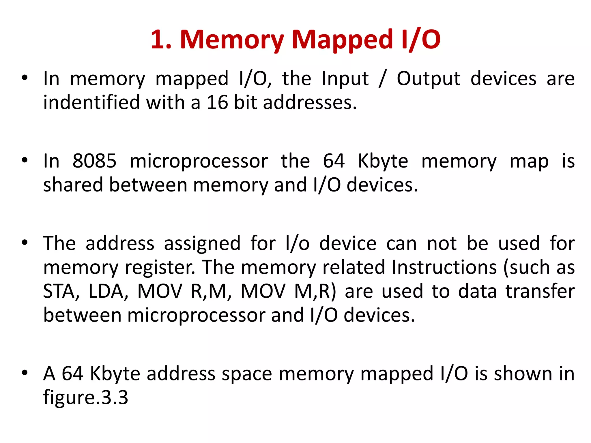 1. Memory Mapped I/O
• In memory mapped I/O, the Input / Output devices are
indentified with a 16 bit addresses.
• In 8085 microprocessor the 64 Kbyte memory map is
shared between memory and I/O devices.
• The address assigned for l/o device can not be used for
memory register. The memory related Instructions (such as
STA, LDA, MOV R,M, MOV M,R) are used to data transfer
between microprocessor and I/O devices.
• A 64 Kbyte address space memory mapped I/O is shown in
figure.3.3
 