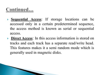     Sequential Access: If storage locations can be
    accessed only in a certain predetermined sequence,
    the access method is known as serial or sequential
    access.
    Direct Access: In this access information is stored on
    tracks and each track has a separate read/write head.
    This features makes it a semi random mode which is
    generally used in magnetic disks.
 