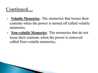     Volatile Memories: The memories that looses their
    contents when the power is turned off called volatile
    memories.
    Non-volatile Memories: The memories that do not
    loose their contents when the power is removed
    called Non-volatile memories.
 