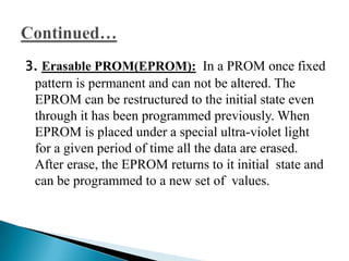 3. Erasable PROM(EPROM): In a PROM once fixed
 pattern is permanent and can not be altered. The
 EPROM can be restructured to the initial state even
 through it has been programmed previously. When
 EPROM is placed under a special ultra-violet light
 for a given period of time all the data are erased.
 After erase, the EPROM returns to it initial state and
 can be programmed to a new set of values.
 