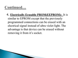 4. Electrically Erasable PROM(EEPROM): It is
 similar to EPROM except that the previously
 programmed connections can be erased with an
 electrical signal instead of ultra violet light. The
 advantage is that device can be erased without
 removing it from it’s socket.
 