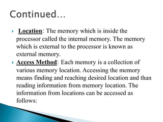     Location: The memory which is inside the
    processor called the internal memory. The memory
    which is external to the processor is known as
    external memory.
   Access Method: Each memory is a collection of
    various memory location. Accessing the memory
    means finding and reaching desired location and than
    reading information from memory location. The
    information from locations can be accessed as
    follows:
 