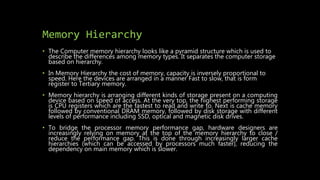 Memory Hierarchy
• The Computer memory hierarchy looks like a pyramid structure which is used to
describe the differences ...