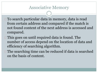 Associative Memory
To search particular data in memory, data is read
from certain address and compared if the match is
not found content of the next address is accessed and
compared.
This goes on until required data is found. The
number of access depend on the location of data and
efficiency of searching algorithm.
The searching time can be reduced if data is searched
on the basis of content.
 