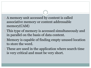 A memory unit accessed by content is called
associative memory or content addressable
memory(CAM)
This type of memory is accessed simultaneously and
in parallel on the basis of data content.
Memory is capable of finding empty unused location
to store the word.
These are used in the application where search time
is very critical and must be very short.
 