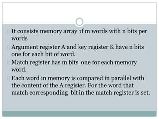 It consists memory array of m words with n bits per
words
Argument register A and key register K have n bits
one for each bit of word.
Match register has m bits, one for each memory
word.
Each word in memory is compared in parallel with
the content of the A register. For the word that
match corresponding bit in the match register is set.
 