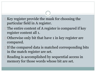 Key register provide the mask for choosing the
particular field in A register.
The entire content of A register is compared if key
register content all 1.
Otherwise only bit that have 1 in key register are
compared.
If the compared data is matched corresponding bits
in the match register are set.
Reading is accomplished by sequential access in
memory for those words whose bit are set.
 