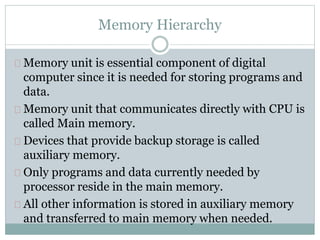 Memory Hierarchy
Memory unit is essential component of digital
computer since it is needed for storing programs and
data.
Memory unit that communicates directly with CPU is
called Main memory.
Devices that provide backup storage is called
auxiliary memory.
Only programs and data currently needed by
processor reside in the main memory.
All other information is stored in auxiliary memory
and transferred to main memory when needed.
 