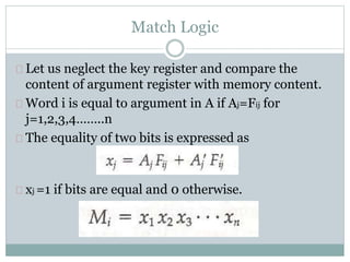 Match Logic
Let us neglect the key register and compare the
content of argument register with memory content.
Word i is equal to argument in A if Aj=Fij for
j=1,2,3,4……..n
The equality of two bits is expressed as
xj =1 if bits are equal and 0 otherwise.
 