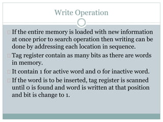 Write Operation
If the entire memory is loaded with new information
at once prior to search operation then writing can be
done by addressing each location in sequence.
Tag register contain as many bits as there are words
in memory.
It contain 1 for active word and 0 for inactive word.
If the word is to be inserted, tag register is scanned
until 0 is found and word is written at that position
and bit is change to 1.
 