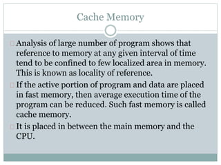 Cache Memory
Analysis of large number of program shows that
reference to memory at any given interval of time
tend to be confined to few localized area in memory.
This is known as locality of reference.
If the active portion of program and data are placed
in fast memory, then average execution time of the
program can be reduced. Such fast memory is called
cache memory.
It is placed in between the main memory and the
CPU.
 