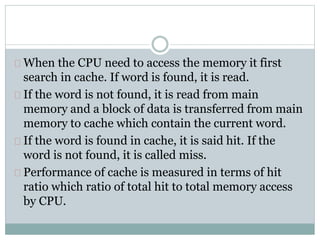 When the CPU need to access the memory it first
search in cache. If word is found, it is read.
If the word is not found, it is read from main
memory and a block of data is transferred from main
memory to cache which contain the current word.
If the word is found in cache, it is said hit. If the
word is not found, it is called miss.
Performance of cache is measured in terms of hit
ratio which ratio of total hit to total memory access
by CPU.
 