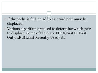 If the cache is full, an address- word pair must be
displaced.
Various algorithm are used to determine which pair
to displace. Some of them are FIFO(First In First
Out), LRU(Least Recently Used) etc.
 