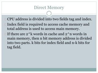 Direct Memory
CPU address is divided into two fields tag and index.
Index field is required to access cache memory and
total address is used to access main memory.
If there are 2^k words in cache and 2^n words in
main memory, then n bit memory address is divided
into two parts. k bits for index field and n-k bits for
tag field.
 