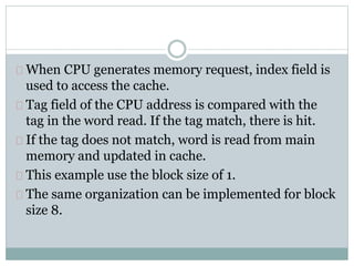 When CPU generates memory request, index field is
used to access the cache.
Tag field of the CPU address is compared with the
tag in the word read. If the tag match, there is hit.
If the tag does not match, word is read from main
memory and updated in cache.
This example use the block size of 1.
The same organization can be implemented for block
size 8.
 