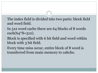 The index field is divided into two parts: block field
and word field.
In 512 word cache there are 64 blocks of 8 words
each(64*8=512).
Block is specified with 6 bit field and word within
block with 3 bit field.
Every time miss occur, entire block of 8 word is
transferred from main memory to cahche.
 