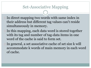 Set-Associative Mapping
In direct mapping two words with same index in
their address but different tag values can’t reside
simultaneously in memory.
In this mapping, each data word is stored together
with its tag and number of tag-data items in one
word of the cache is said to form set.
In general, a set associative cache of set size k will
accommodate k words of main memory in each word
of cache.
 