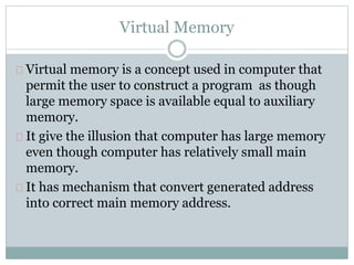 Virtual Memory
Virtual memory is a concept used in computer that
permit the user to construct a program as though
large memory space is available equal to auxiliary
memory.
It give the illusion that computer has large memory
even though computer has relatively small main
memory.
It has mechanism that convert generated address
into correct main memory address.
 