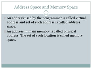 Address Space and Memory Space
An address used by the programmer is called virtual
address and set of such address is called address
space.
An address in main memory is called physical
address. The set of such location is called memory
space.
 