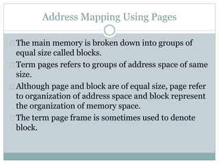 Address Mapping Using Pages
The main memory is broken down into groups of
equal size called blocks.
Term pages refers to groups of address space of same
size.
Although page and block are of equal size, page refer
to organization of address space and block represent
the organization of memory space.
The term page frame is sometimes used to denote
block.
 
