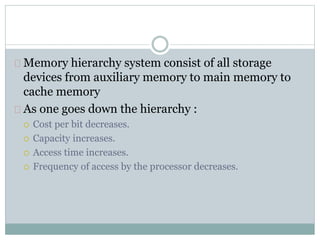 Memory hierarchy system consist of all storage
devices from auxiliary memory to main memory to
cache memory
As one goes down the hierarchy :
 Cost per bit decreases.
 Capacity increases.
 Access time increases.
 Frequency of access by the processor decreases.
 