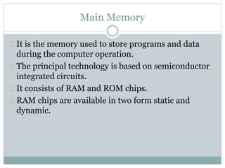 Main Memory
It is the memory used to store programs and data
during the computer operation.
The principal technology is based on semiconductor
integrated circuits.
It consists of RAM and ROM chips.
RAM chips are available in two form static and
dynamic.
 